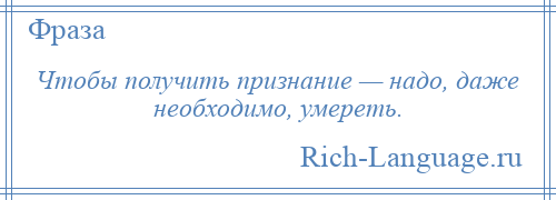 
    Чтобы получить признание — надо, даже необходимо, умереть.