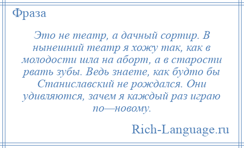 
    Это не театр, а дачный сортир. В нынешний театр я хожу так, как в молодости шла на аборт, а в старости рвать зубы. Ведь знаете, как будто бы Станиславский не рождался. Они удивляются, зачем я каждый раз играю по—новому.