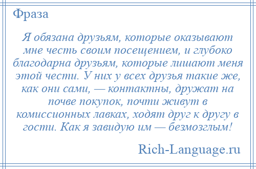 
    Я обязана друзьям, которые оказывают мне честь своим посещением, и глубоко благодарна друзьям, которые лишают меня этой чести. У них у всех друзья такие же, как они сами, — контактны, дружат на почве покупок, почти живут в комиссионных лавках, ходят друг к другу в гости. Как я завидую им — безмозглым!