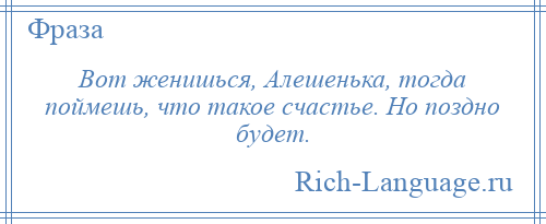 
    Вот женишься, Алешенька, тогда поймешь, что такое счастье. Но поздно будет.