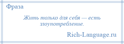 
    Жить только для себя — есть злоупотребление.