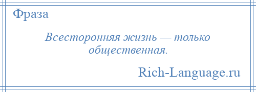 
    Всесторонняя жизнь — только общественная.