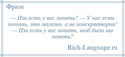 
    — Или есть у вас попеть? — У нас есть попить, это магазин, а не консерватория! — Или есть у вас попить, шоб было шо попеть?