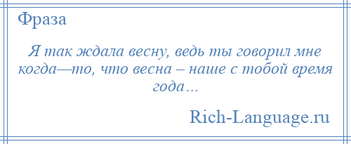 
    Я так ждала весну, ведь ты говорил мне когда—то, что весна – наше с тобой время года…