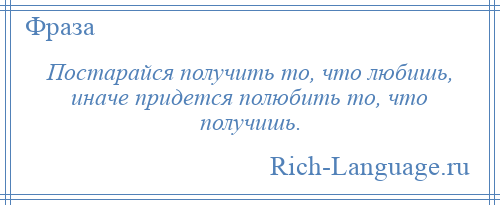
    Постарайся получить то, что любишь, иначе придется полюбить то, что получишь.