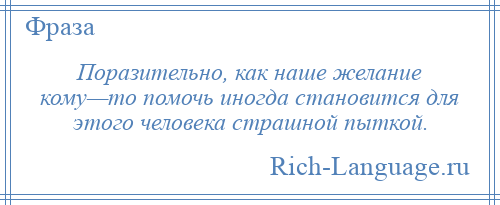 
    Поразительно, как наше желание кому—то помочь иногда становится для этого человека страшной пыткой.