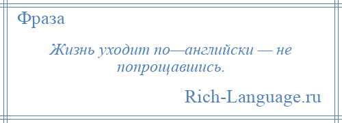 
    Жизнь уходит по—английски — не попрощавшись.