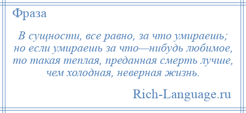 
    В сущности, все равно, за что умираешь; но если умираешь за что—нибудь любимое, то такая теплая, преданная смерть лучше, чем холодная, неверная жизнь.