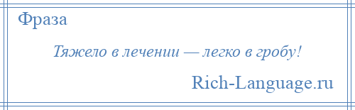 
    Тяжело в лечении — легко в гробу!