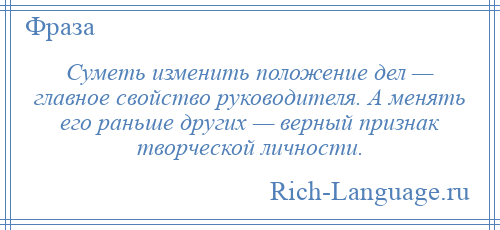 
    Суметь изменить положение дел — главное свойство руководителя. А менять его раньше других — верный признак творческой личности.