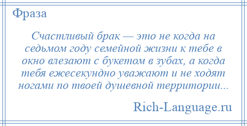 
    Счастливый брак — это не когда на седьмом году семейной жизни к тебе в окно влезают с букетом в зубах, а когда тебя ежесекундно уважают и не ходят ногами по твоей душевной территории...