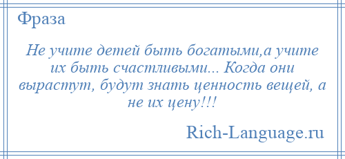 
    Не учите детей быть богатыми,а учите их быть счастливыми... Когда они вырастут, будут знать ценность вещей, а не их цену!!!