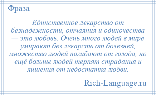 
    Единственное лекарство от безнадежности, отчаяния и одиночества — это любовь. Очень много людей в мире умирают без лекарств от болезней, множество людей погибают от голода, но ещё больше людей терпят страдания и лишения от недостатка любви.