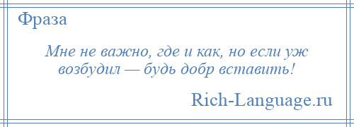 
    Мне не важно, где и как, но если уж возбудил — будь добр вставить!