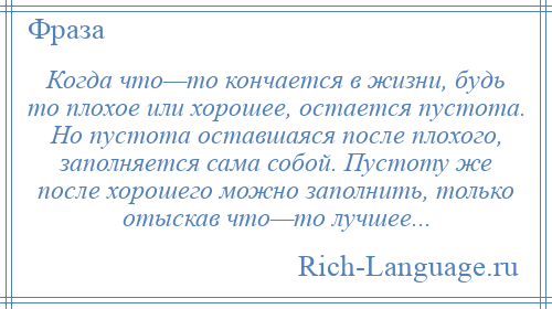 
    Когда что—то кончается в жизни, будь то плохое или хорошее, остается пустота. Но пустота оставшаяся после плохого, заполняется сама собой. Пустоту же после хорошего можно заполнить, только отыскав что—то лучшее...