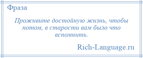 
    Проживите достойную жизнь, чтобы потом, в старости вам было что вспомнить.