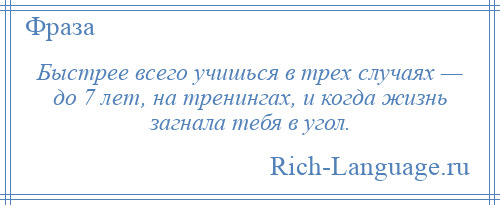 
    Быстрее всего учишься в трех случаях — до 7 лет, на тренингах, и когда жизнь загнала тебя в угол.