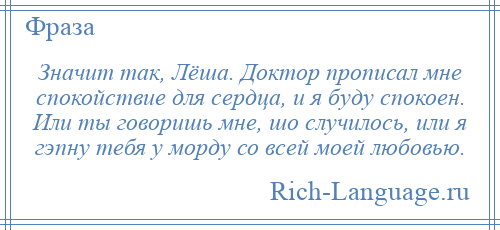 
    Значит так, Лёша. Доктор прописал мне спокойствие для сердца, и я буду спокоен. Или ты говоришь мне, шо случилось, или я гэпну тебя у морду со всей моей любовью.