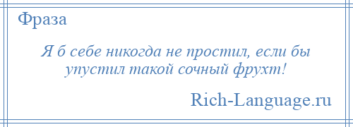 
    Я б себе никогда не простил, если бы упустил такой сочный фрухт!