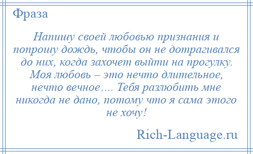 
    Напишу своей любовью признания и попрошу дождь, чтобы он не дотрагивался до них, когда захочет выйти на прогулку. Моя любовь – это нечто длительное, нечто вечное…. Тебя разлюбить мне никогда не дано, потому что я сама этого не хочу!