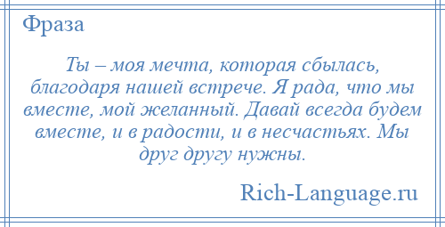 
    Ты – моя мечта, которая сбылась, благодаря нашей встрече. Я рада, что мы вместе, мой желанный. Давай всегда будем вместе, и в радости, и в несчастьях. Мы друг другу нужны.