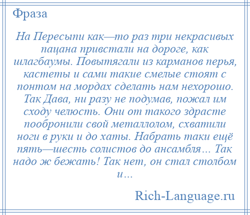 
    На Пересыпи как—то раз три некрасивых пацана привстали на дороге, как шлагбаумы. Повытягали из карманов перья, кастеты и сами такие смелые стоят с понтом на мордах сделать нам нехорошо. Так Дава, ни разу не подумав, пожал им сходу челюсть. Они от такого здрасте пообронили свой металлолом, схватили ноги в руки и до хаты. Набрать таки ещё пять—шесть солистов до ансамбля… Так надо ж бежать! Так нет, он стал столбом и…