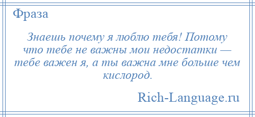 
    Знаешь почему я люблю тебя! Потому что тебе не важны мои недостатки — тебе важен я, а ты важна мне больше чем кислород.