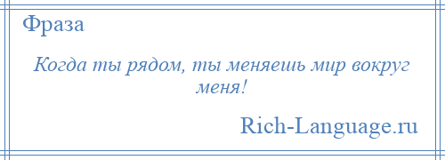 
    Когда ты рядом, ты меняешь мир вокруг меня!