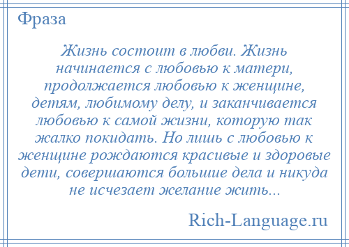 
    Жизнь состоит в любви. Жизнь начинается с любовью к матери, продолжается любовью к женщине, детям, любимому делу, и заканчивается любовью к самой жизни, которую так жалко покидать. Но лишь с любовью к женщине рождаются красивые и здоровые дети, совершаются большие дела и никуда не исчезает желание жить...