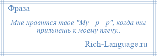 
    Мне нравится твое Му—р—р , когда ты прильнешь к моему плечу..