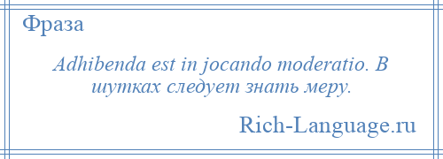 
    Adhibenda est in jocando moderatio. В шутках следует знать меру.