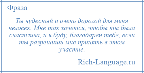 
    Ты чудесный и очень дорогой для меня человек. Мне так хочется, чтобы ты была счастлива, и я буду, благодарен тебе, если ты разрешишь мне принять в этом участие.