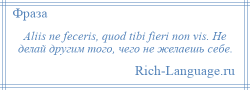 
    Aliis ne feceris, quod tibi fieri non vis. Не делай другим того, чего не желаешь себе.