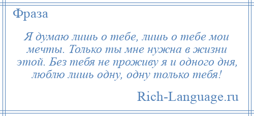 
    Я думаю лишь о тебе, лишь о тебе мои мечты. Только ты мне нужна в жизни этой. Без тебя не проживу я и одного дня, люблю лишь одну, одну только тебя!