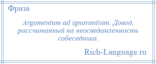 
    Argumentum ad ignorantiam. Довод, рассчитанный на неосведомленность собеседника.