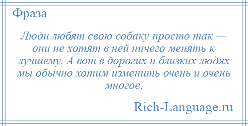 
    Люди любят свою собаку просто так — они не хотят в ней ничего менять к лучшему. А вот в дорогих и близких людях мы обычно хотим изменить очень и очень многое.