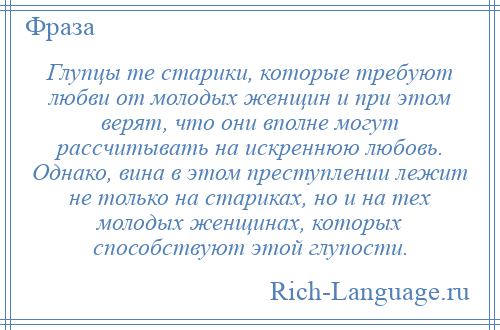
    Глупцы те старики, которые требуют любви от молодых женщин и при этом верят, что они вполне могут рассчитывать на искреннюю любовь. Однако, вина в этом преступлении лежит не только на стариках, но и на тех молодых женщинах, которых способствуют этой глупости.