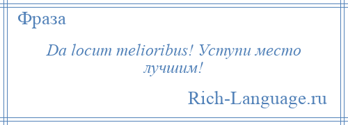 
    Da locum melioribus! Уступи место лучшим!