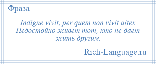 
    Indigne vivit, per quem non vivit alter. Недостойно живет тот, кто не дает жить другим.