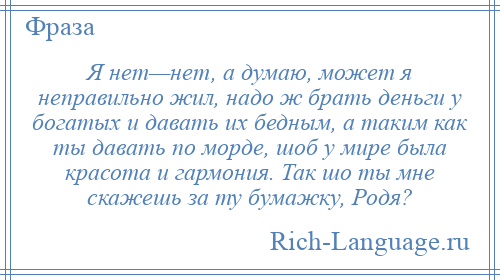 
    Я нет—нет, а думаю, может я неправильно жил, надо ж брать деньги у богатых и давать их бедным, а таким как ты давать по морде, шоб у мире была красота и гармония. Так шо ты мне скажешь за ту бумажку, Родя?