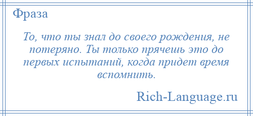 
    То, что ты знал до своего рождения, не потеряно. Ты только прячешь это до первых испытаний, когда придет время вспомнить.