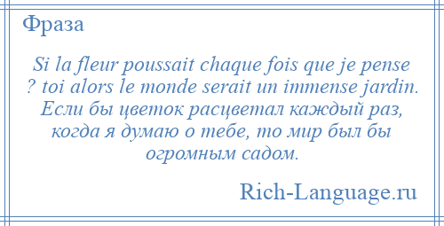 
    Si la fleur poussait chaque fois que je pense ? toi alors le monde serait un immense jardin. Если бы цветок расцветал каждый раз, когда я думаю о тебе, то мир был бы огромным садом.