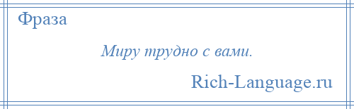 
    Миру трудно с вами.