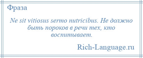 
    Ne sit vitiosus sermo nutricibus. Не должно быть пороков в речи тех, кто воспитывает.