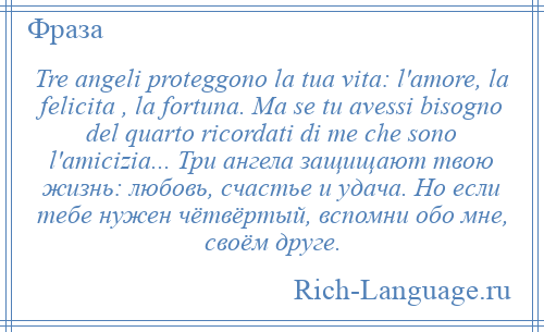 
    Tre angeli proteggono la tua vita: l'amore, la felicitа , la fortuna. Ma se tu avessi bisogno del quarto ricordati di me che sono l'amicizia... Три ангела защищают твою жизнь: любовь, счастье и удача. Но если тебе нужен чётвёртый, вспомни обо мне, своём друге.