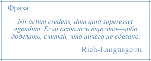 
    Nil actum credens, dum quid superesset agendum. Если осталось еще что—либо доделать, считай, что ничего не сделано.