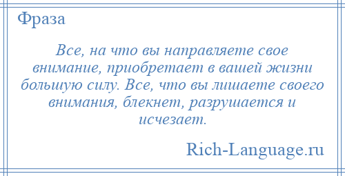 
    Все, на что вы направляете свое внимание, приобретает в вашей жизни большую силу. Все, что вы лишаете своего внимания, блекнет, разрушается и исчезает.