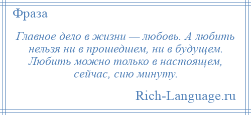 
    Главное дело в жизни — любовь. А любить нельзя ни в прошедшем, ни в будущем. Любить можно только в настоящем, сейчас, сию минуту.