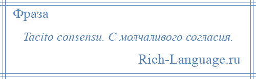 
    Tacito consensu. С молчаливого согласия.