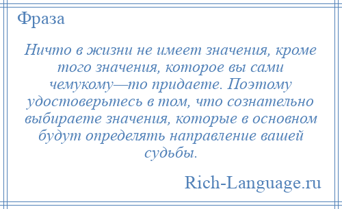 
    Ничто в жизни не имеет значения, кроме того значения, которое вы сами чемукому—то придаете. Поэтому удостоверьтесь в том, что сознательно выбираете значения, которые в основном будут определять направление вашей судьбы.